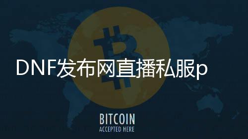 DNF发布网直播私服pk（DNF发布网主播pk很流畅）