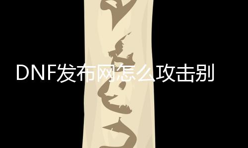 DNF发布网怎么攻击别人的私服ip（DNF发布网怎么设置看到别人）
