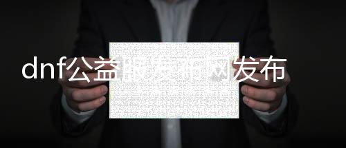 dnf公益服发布网发布网站30（dnf公益服发布网哪个值得一玩）