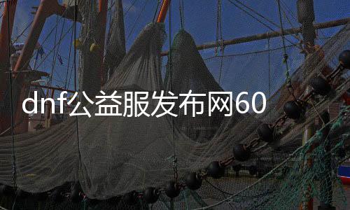 dnf公益服发布网60级版本（详细介绍dnf公益服发布网60级版本的特点和玩法）