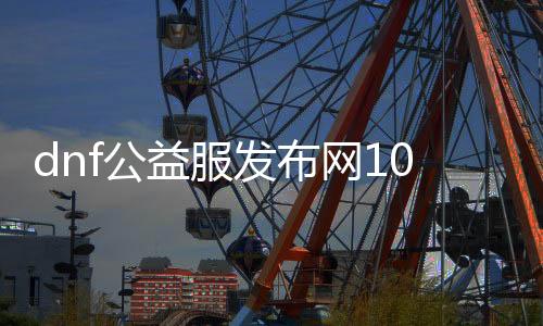 dnf公益服发布网100版本超变攻略，超变版本公益服发布网推荐
